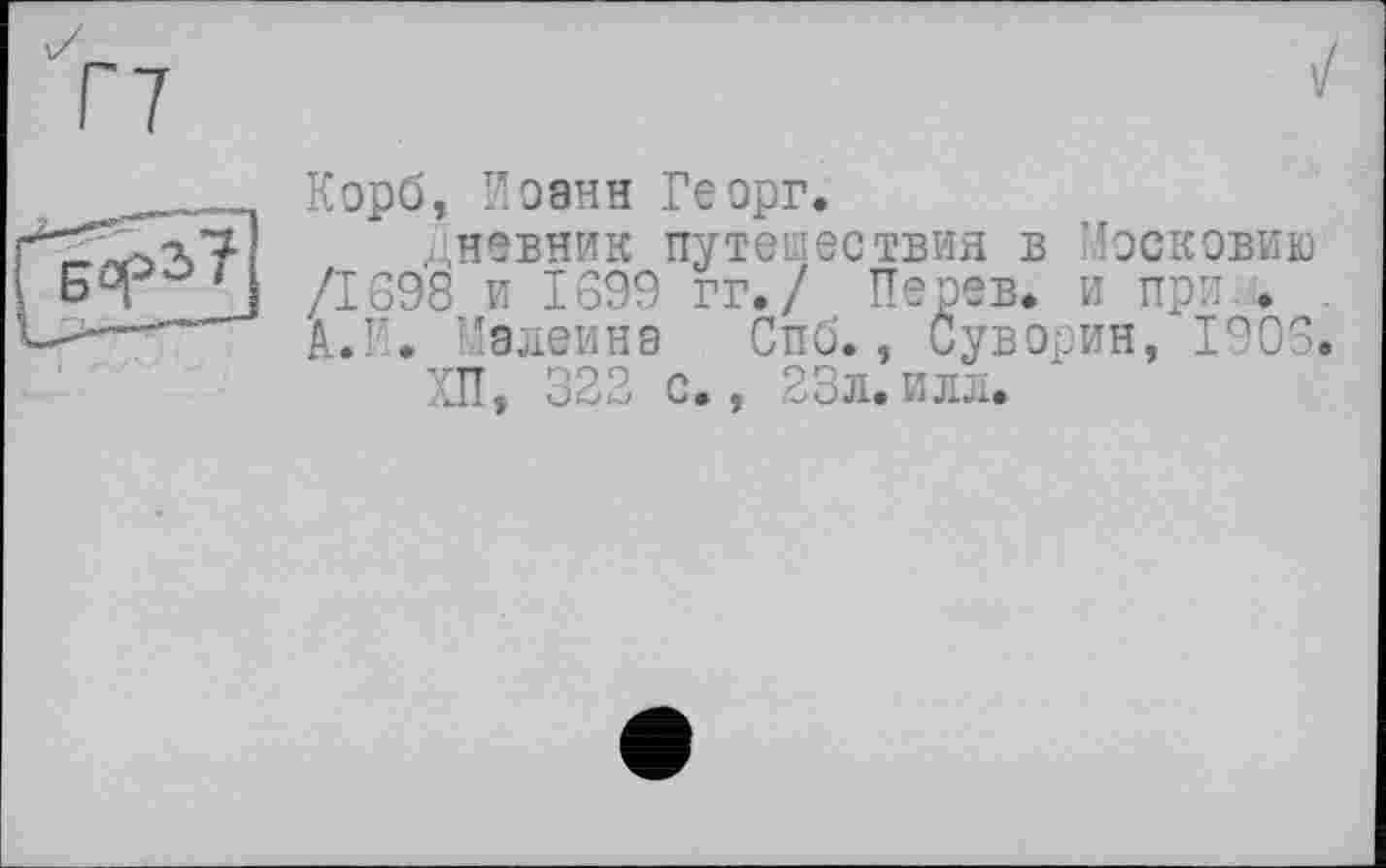 ﻿Корб, Иоанн Георг.
Дневник путешествия в Московию /1698 и 1699 гг./ Перев. и при . А.И. Малеина Спб., Суворин, 1906.
ХП, 322 с., 23л.илл.